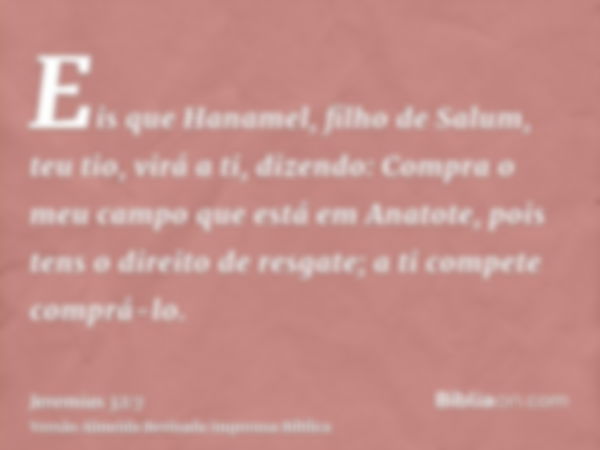 Eis que Hanamel, filho de Salum, teu tio, virá a ti, dizendo: Compra o meu campo que está em Anatote, pois tens o direito de resgate; a ti compete comprá-lo.