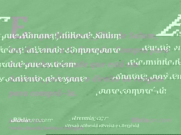 Eis que Hananel, filho de Salum, teu tio, virá a ti, dizendo: Compra para ti a minha herdade que está em Anatote, pois tens o direito de resgate para comprá-la.