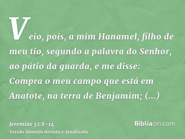 Veio, pois, a mim Hanamel, filho de meu tio, segundo a palavra do Senhor, ao pátio da guarda, e me disse: Compra o meu campo que está em Anatote, na terra de Be