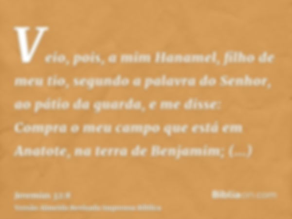 Veio, pois, a mim Hanamel, filho de meu tio, segundo a palavra do Senhor, ao pátio da guarda, e me disse: Compra o meu campo que está em Anatote, na terra de Be