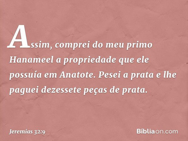 Assim, comprei do meu primo Hanameel a propriedade que ele possuía em Anatote. Pesei a prata e lhe paguei dezessete peças de prata. -- Jeremias 32:9