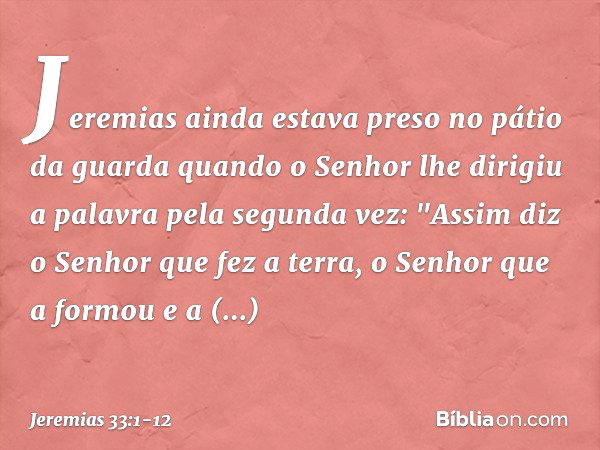 Jeremias ainda estava preso no pátio da guarda quando o Senhor lhe dirigiu a palavra pela segunda vez: "Assim diz o Senhor que fez a terra, o Senhor que a formo