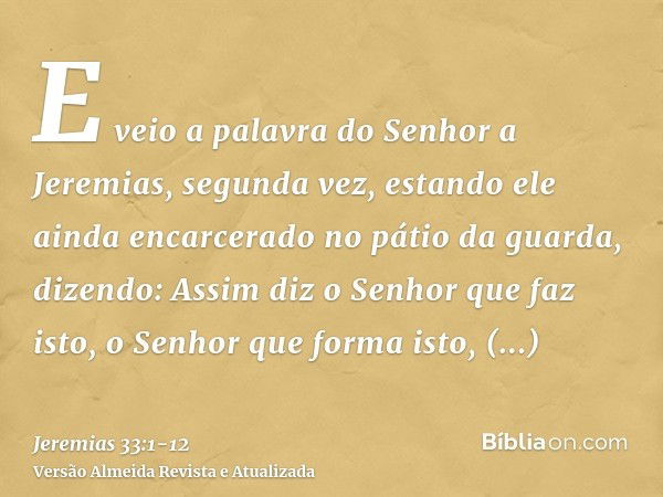 E veio a palavra do Senhor a Jeremias, segunda vez, estando ele ainda encarcerado no pátio da guarda, dizendo:Assim diz o Senhor que faz isto, o Senhor que form