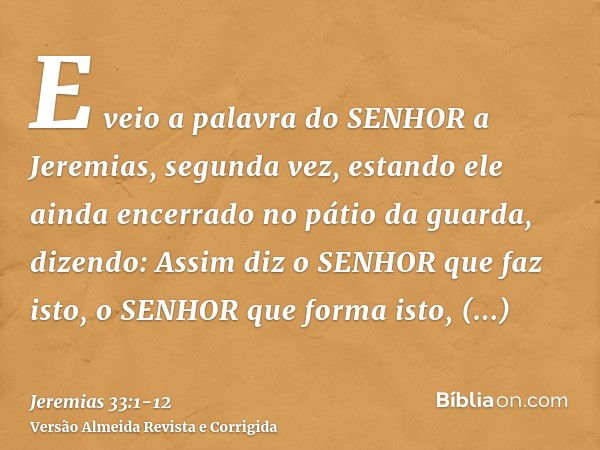 E veio a palavra do SENHOR a Jeremias, segunda vez, estando ele ainda encerrado no pátio da guarda, dizendo:Assim diz o SENHOR que faz isto, o SENHOR que forma 