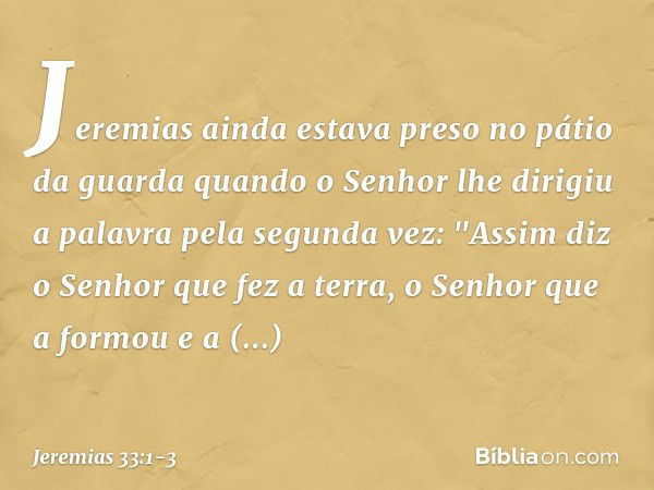 Jeremias ainda estava preso no pátio da guarda quando o Senhor lhe dirigiu a palavra pela segunda vez: "Assim diz o Senhor que fez a terra, o Senhor que a formo