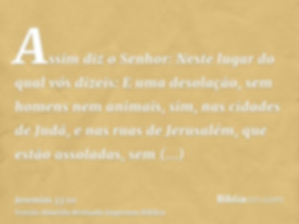 Assim diz o Senhor: Neste lugar do qual vós dizeis: E uma desolação, sem homens nem animais, sim, nas cidades de Judá, e nas ruas de Jerusalém, que estão assola