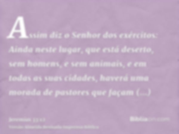 Assim diz o Senhor dos exércitos: Ainda neste lugar, que está deserto, sem homens, e sem animais, e em todas as suas cidades, haverá uma morada de pastores que 