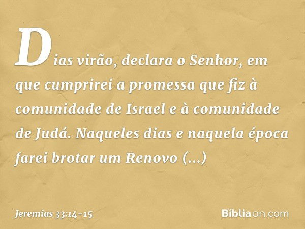 "Dias virão", declara o Senhor, "em que cumprirei a promessa que fiz à comunidade de Israel e à comunidade de Judá. "Naqueles dias e naquela época
farei brotar 