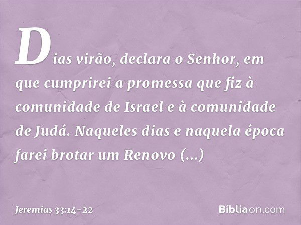 "Dias virão", declara o Senhor, "em que cumprirei a promessa que fiz à comunidade de Israel e à comunidade de Judá. "Naqueles dias e naquela época
farei brotar 