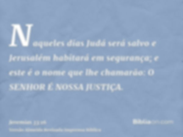 Naqueles dias Judá será salvo e Jerusalém habitará em segurança; e este é o nome que lhe chamarão: O SENHOR É NOSSA JUSTIÇA.