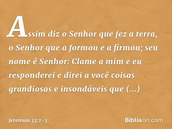 "Assim diz o Senhor que fez a terra, o Senhor que a formou e a firmou; seu nome é Senhor: Cla­me a mim e eu responderei e direi a você coisas grandiosas e inson