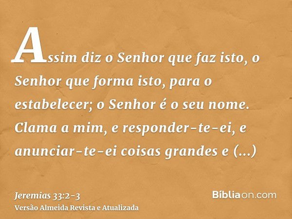 Assim diz o Senhor que faz isto, o Senhor que forma isto, para o estabelecer; o Senhor é o seu nome.Clama a mim, e responder-te-ei, e anunciar-te-ei coisas gran