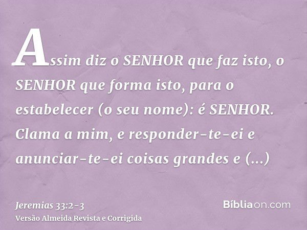 Assim diz o SENHOR que faz isto, o SENHOR que forma isto, para o estabelecer (o seu nome): é SENHOR.Clama a mim, e responder-te-ei e anunciar-te-ei coisas grand