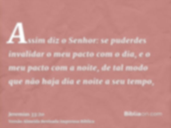 Assim diz o Senhor: se puderdes invalidar o meu pacto com o dia, e o meu pacto com a noite, de tal modo que não haja dia e noite a seu tempo,