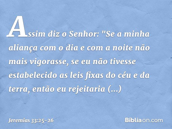 Assim diz o Senhor: "Se a minha aliança com o dia e com a noite não mais vigorasse, se eu não tivesse estabelecido as leis fixas do céu e da terra, en­tão eu re