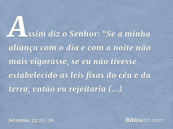 Assim diz o Senhor: "Se a minha aliança com o dia e com a noite não mais vigorasse, se eu não tivesse estabelecido as leis fixas do céu e da terra, en­tão eu re