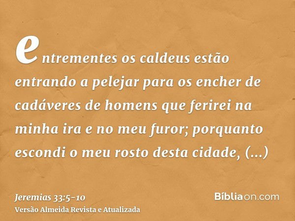 entrementes os caldeus estão entrando a pelejar para os encher de cadáveres de homens que ferirei na minha ira e no meu furor; porquanto escondi o meu rosto des