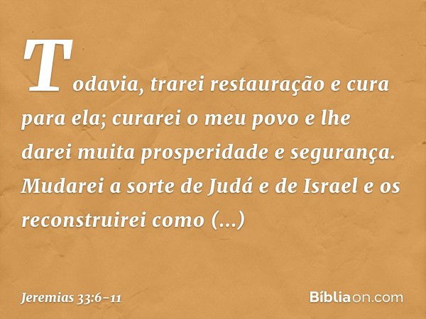 "Todavia, trarei restauração e cura para ela; curarei o meu povo e lhe darei muita prospe­ridade e segurança. Mudarei a sorte de Judá e de Israel e os reconstru