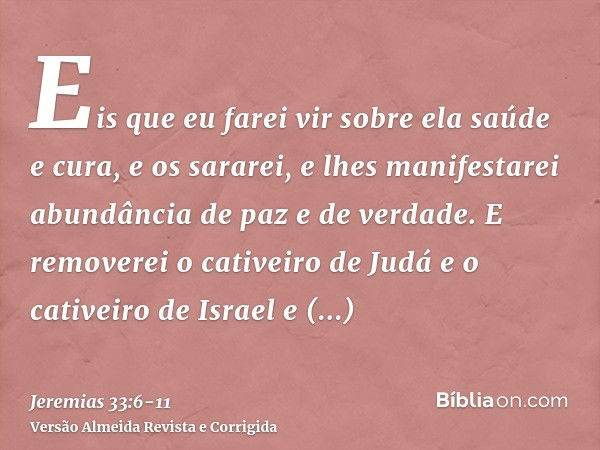 Eis que eu farei vir sobre ela saúde e cura, e os sararei, e lhes manifestarei abundância de paz e de verdade.E removerei o cativeiro de Judá e o cativeiro de I