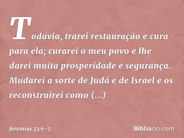 "Todavia, trarei restauração e cura para ela; curarei o meu povo e lhe darei muita prospe­ridade e segurança. Mudarei a sorte de Judá e de Israel e os reconstru