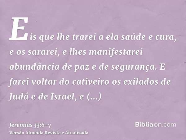 Eis que lhe trarei a ela saúde e cura, e os sararei, e lhes manifestarei abundância de paz e de segurança.E farei voltar do cativeiro os exilados de Judá e de I