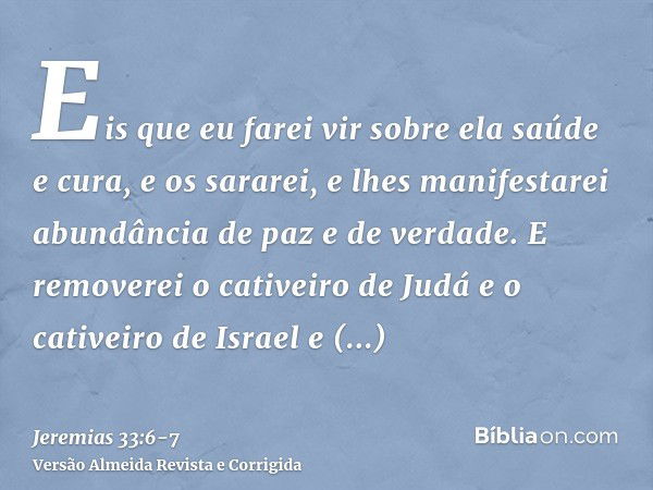 Eis que eu farei vir sobre ela saúde e cura, e os sararei, e lhes manifestarei abundância de paz e de verdade.E removerei o cativeiro de Judá e o cativeiro de I