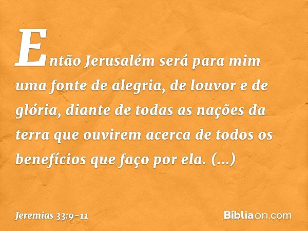 Então Jerusalém será para mim uma fonte de alegria, de louvor e de glória, diante de todas as nações da terra que ouvirem acerca de todos os benefícios que faço