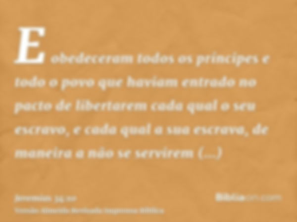 E obedeceram todos os príncipes e todo o povo que haviam entrado no pacto de libertarem cada qual o seu escravo, e cada qual a sua escrava, de maneira a não se 