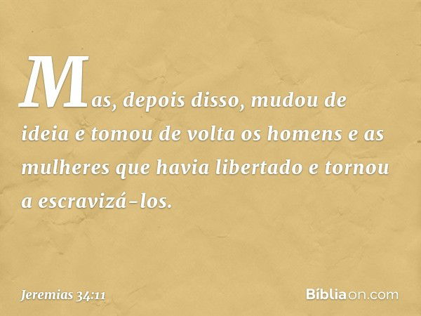 Mas, depois disso, mudou de ideia e tomou de volta os homens e as mulheres que havia libertado e tornou a escravizá-los. -- Jeremias 34:11