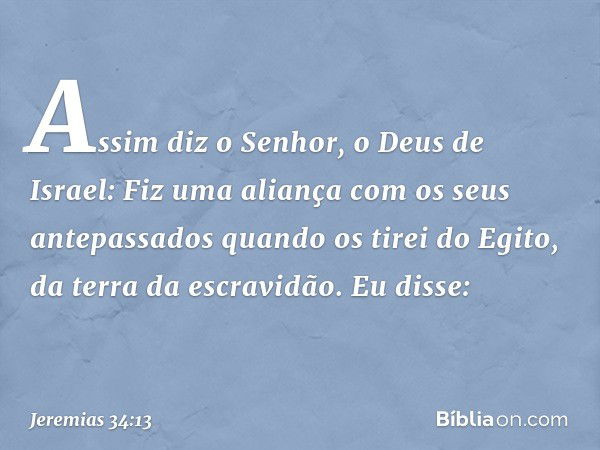 "Assim diz o Senhor, o Deus de Israel: Fiz uma aliança com os seus antepassados quando os tirei do Egito, da terra da escravidão. Eu disse: -- Jeremias 34:13