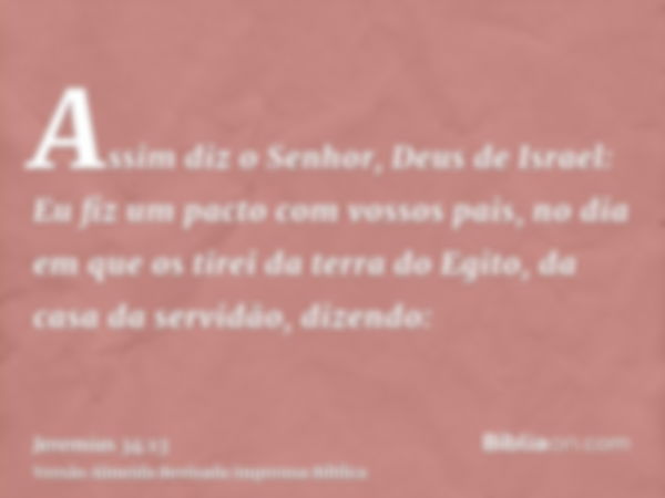 Assim diz o Senhor, Deus de Israel: Eu fiz um pacto com vossos pais, no dia em que os tirei da terra do Egito, da casa da servidão, dizendo: