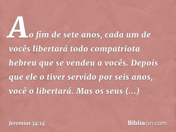 Ao fim de sete anos, cada um de vocês libertará todo compatriota hebreu que se vendeu a vocês. Depois que ele o tiver servido por seis anos, você o libertará. M