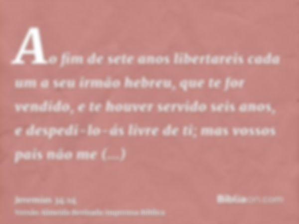 Ao fim de sete anos libertareis cada um a seu irmão hebreu, que te for vendido, e te houver servido seis anos, e despedi-lo-ás livre de ti; mas vossos pais não 