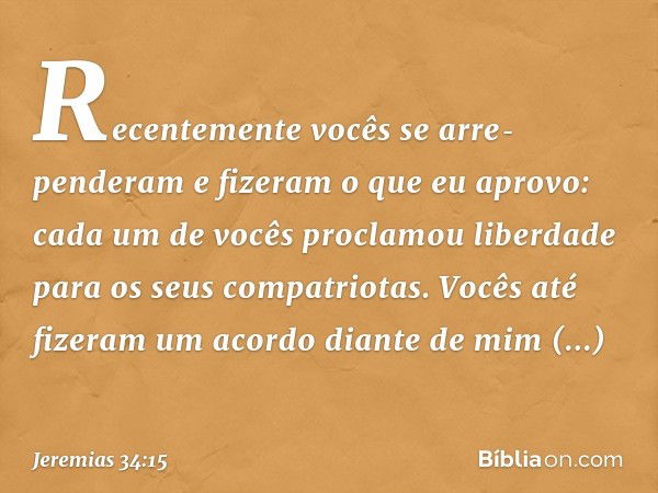 Recentemente vocês se arre­penderam e fizeram o que eu aprovo: cada um de vocês proclamou liberdade para os seus compatriotas. Vocês até fizeram um acordo diant