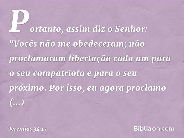 Portanto, assim diz o Senhor: "Vocês não me obedeceram; não proclamaram liberta­ção cada um para o seu compatriota e para o seu próximo. Por isso, eu agora proc