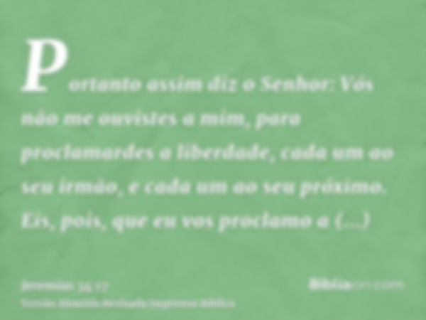 Portanto assim diz o Senhor: Vós não me ouvistes a mim, para proclamardes a liberdade, cada um ao seu irmão, e cada um ao seu próximo. Eis, pois, que eu vos pro