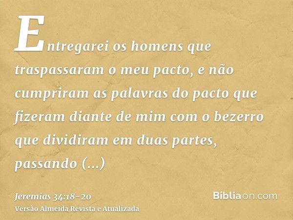 Entregarei os homens que traspassaram o meu pacto, e não cumpriram as palavras do pacto que fizeram diante de mim com o bezerro que dividiram em duas partes, pa