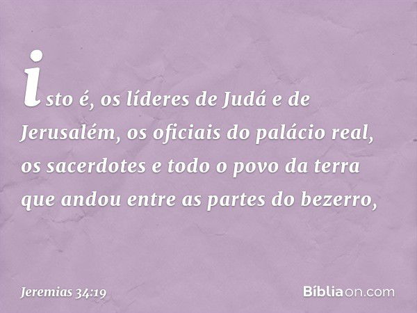 isto é, os líderes de Judá e de Jerusalém, os oficiais do palácio real, os sacerdo­tes e todo o povo da terra que andou entre as partes do bezerro, -- Jeremias 