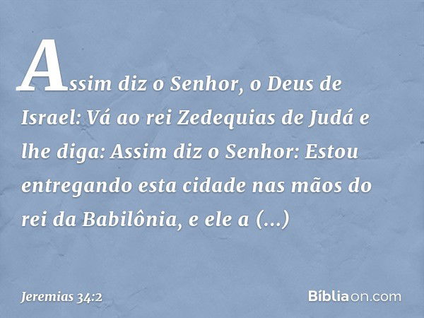 "Assim diz o Senhor, o Deus de Israel: Vá ao rei Zedequias de Judá e lhe diga: Assim diz o Senhor: Estou entregando esta cidade nas mãos do rei da Babilônia, e 