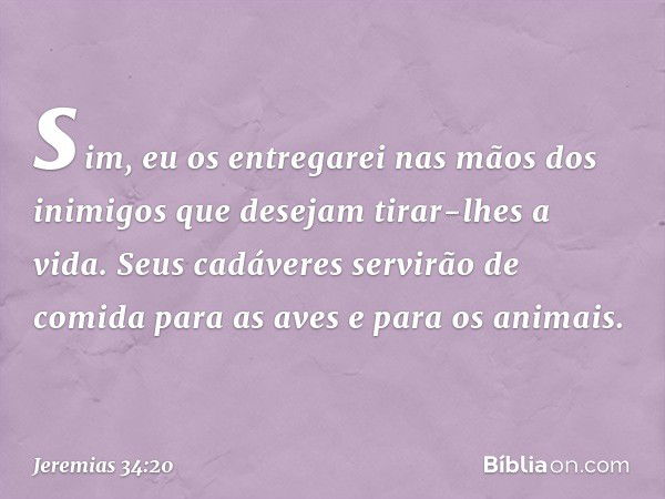 sim, eu os entregarei nas mãos dos inimigos que desejam tirar-lhes a vida. Seus cadáveres servirão de comida para as aves e para os animais. -- Jeremias 34:20