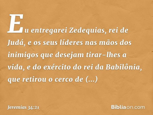 "Eu entregarei Zedequias, rei de Judá, e os seus líderes nas mãos dos inimigos que desejam tirar-lhes a vida, e do exército do rei da Babilônia, que retirou o c