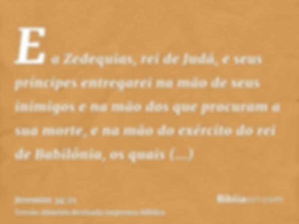 E a Zedequias, rei de Judá, e seus príncipes entregarei na mão de seus inimigos e na mão dos que procuram a sua morte, e na mão do exército do rei de Babilônia,