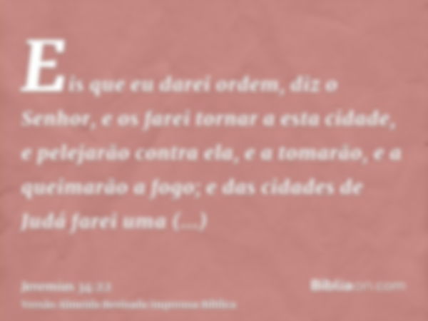 Eis que eu darei ordem, diz o Senhor, e os farei tornar a esta cidade, e pelejarão contra ela, e a tomarão, e a queimarão a fogo; e das cidades de Judá farei um