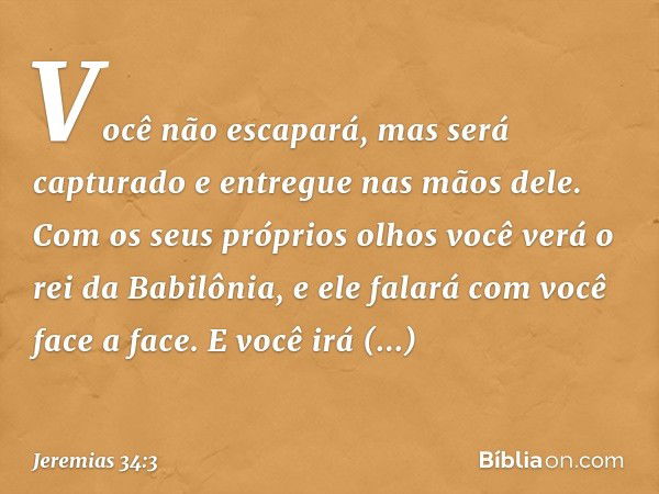 Você não escapará, mas será capturado e entregue nas mãos dele. Com os seus próprios olhos você verá o rei da Babilônia, e ele falará com você face a face. E vo