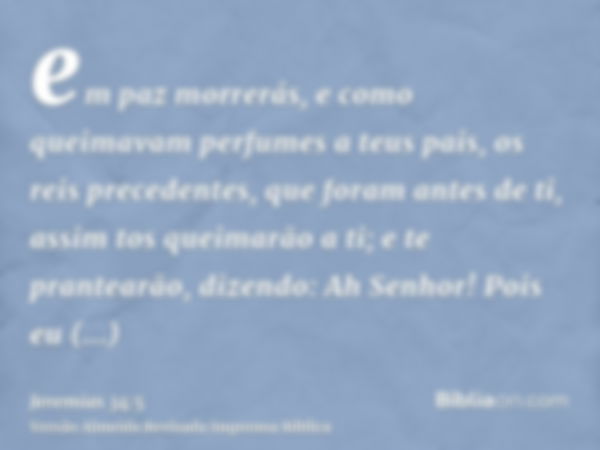 em paz morrerás, e como queimavam perfumes a teus pais, os reis precedentes, que foram antes de ti, assim tos queimarão a ti; e te prantearão, dizendo: Ah Senho