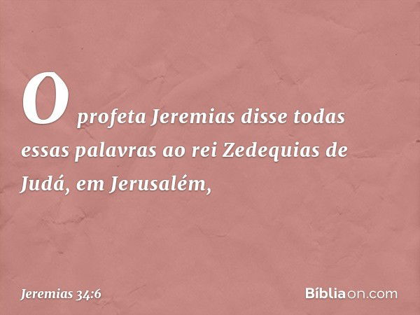 O profeta Jeremias disse todas essas palavras ao rei Zedequias de Judá, em Jerusalém, -- Jeremias 34:6