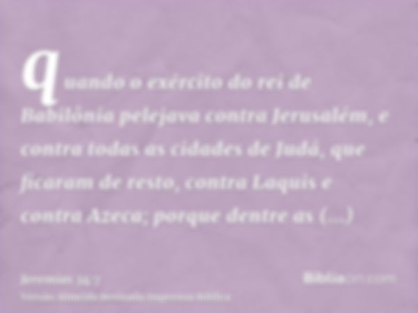 quando o exército do rei de Babilônia pelejava contra Jerusalém, e contra todas as cidades de Judá, que ficaram de resto, contra Laquis e contra Azeca; porque d