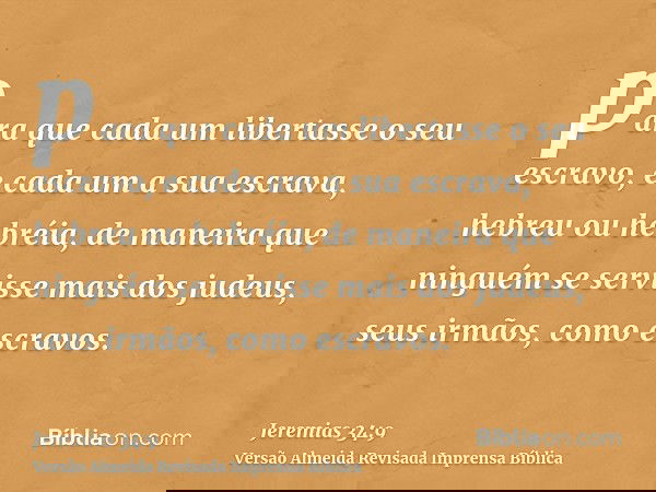 para que cada um libertasse o seu escravo, e cada um a sua escrava, hebreu ou hebréia, de maneira que ninguém se servisse mais dos judeus, seus irmãos, como esc