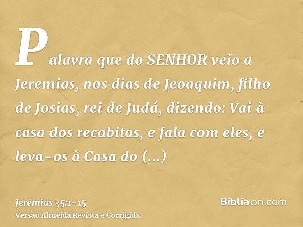 Palavra que do SENHOR veio a Jeremias, nos dias de Jeoaquim, filho de Josias, rei de Judá, dizendo:Vai à casa dos recabitas, e fala com eles, e leva-os à Casa d