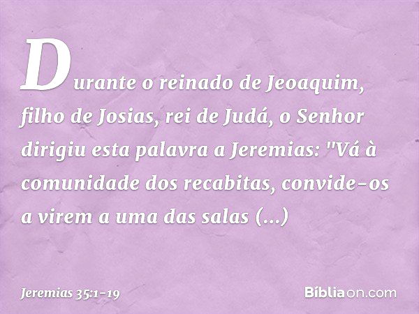 Durante o reinado de Jeoaquim, filho de Josias, rei de Judá, o Senhor dirigiu esta palavra a Jeremias: "Vá à comunidade dos recabitas, convide-os a virem a uma 